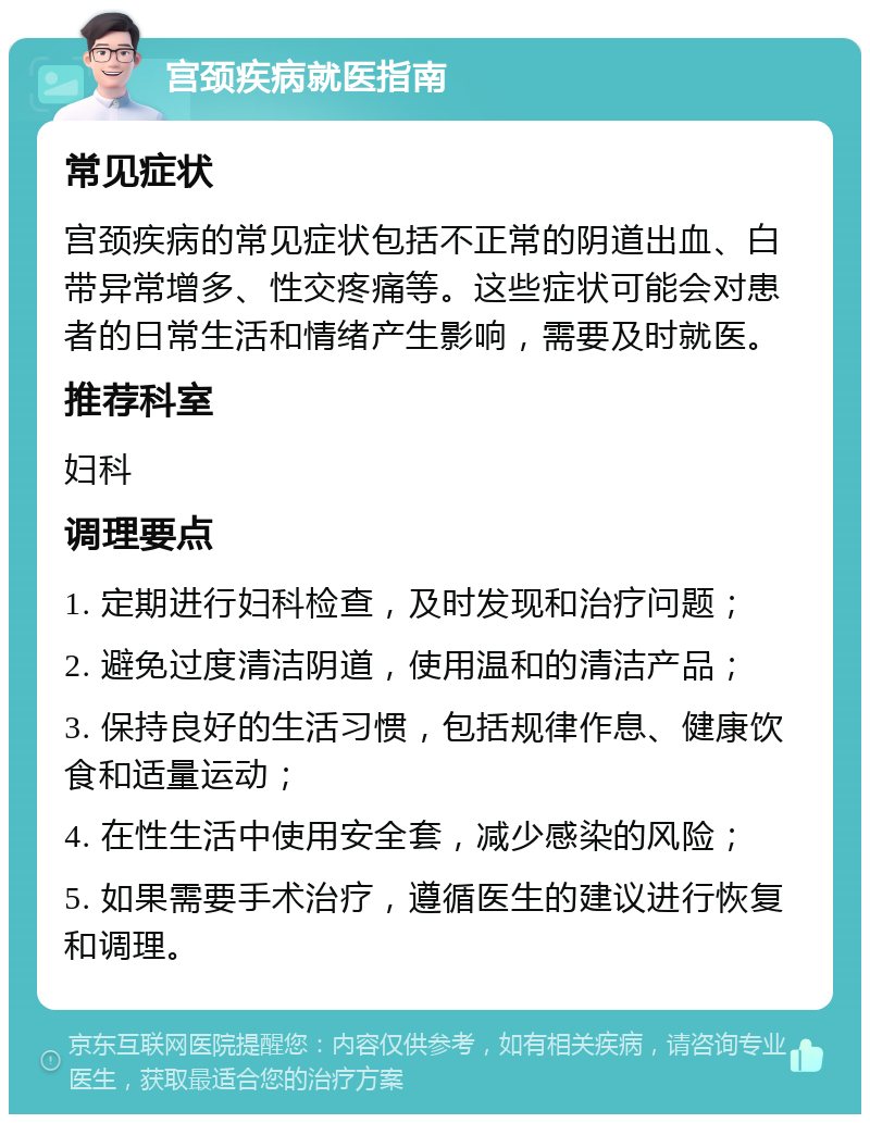 宫颈疾病就医指南 常见症状 宫颈疾病的常见症状包括不正常的阴道出血、白带异常增多、性交疼痛等。这些症状可能会对患者的日常生活和情绪产生影响，需要及时就医。 推荐科室 妇科 调理要点 1. 定期进行妇科检查，及时发现和治疗问题； 2. 避免过度清洁阴道，使用温和的清洁产品； 3. 保持良好的生活习惯，包括规律作息、健康饮食和适量运动； 4. 在性生活中使用安全套，减少感染的风险； 5. 如果需要手术治疗，遵循医生的建议进行恢复和调理。