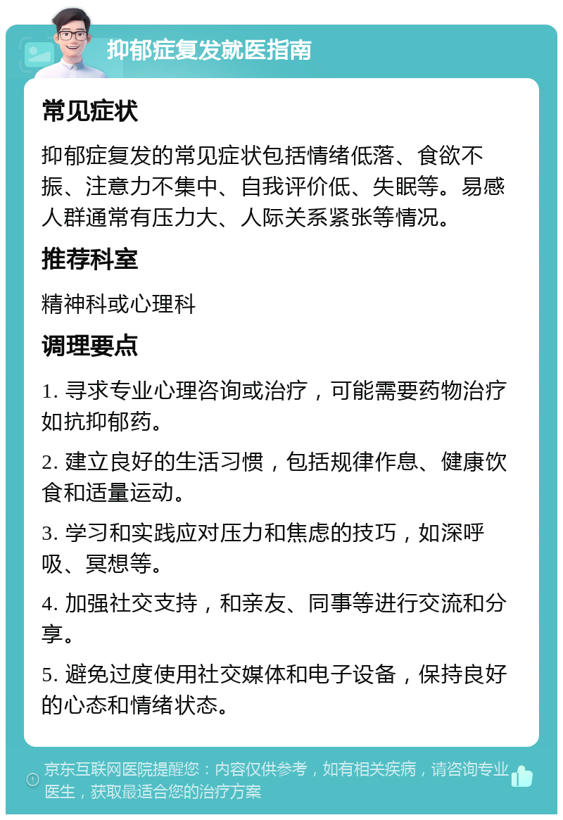 抑郁症复发就医指南 常见症状 抑郁症复发的常见症状包括情绪低落、食欲不振、注意力不集中、自我评价低、失眠等。易感人群通常有压力大、人际关系紧张等情况。 推荐科室 精神科或心理科 调理要点 1. 寻求专业心理咨询或治疗，可能需要药物治疗如抗抑郁药。 2. 建立良好的生活习惯，包括规律作息、健康饮食和适量运动。 3. 学习和实践应对压力和焦虑的技巧，如深呼吸、冥想等。 4. 加强社交支持，和亲友、同事等进行交流和分享。 5. 避免过度使用社交媒体和电子设备，保持良好的心态和情绪状态。