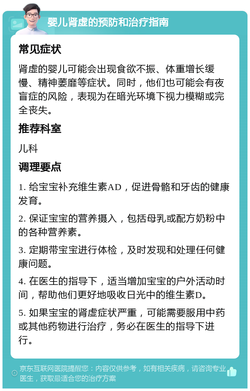 婴儿肾虚的预防和治疗指南 常见症状 肾虚的婴儿可能会出现食欲不振、体重增长缓慢、精神萎靡等症状。同时，他们也可能会有夜盲症的风险，表现为在暗光环境下视力模糊或完全丧失。 推荐科室 儿科 调理要点 1. 给宝宝补充维生素AD，促进骨骼和牙齿的健康发育。 2. 保证宝宝的营养摄入，包括母乳或配方奶粉中的各种营养素。 3. 定期带宝宝进行体检，及时发现和处理任何健康问题。 4. 在医生的指导下，适当增加宝宝的户外活动时间，帮助他们更好地吸收日光中的维生素D。 5. 如果宝宝的肾虚症状严重，可能需要服用中药或其他药物进行治疗，务必在医生的指导下进行。