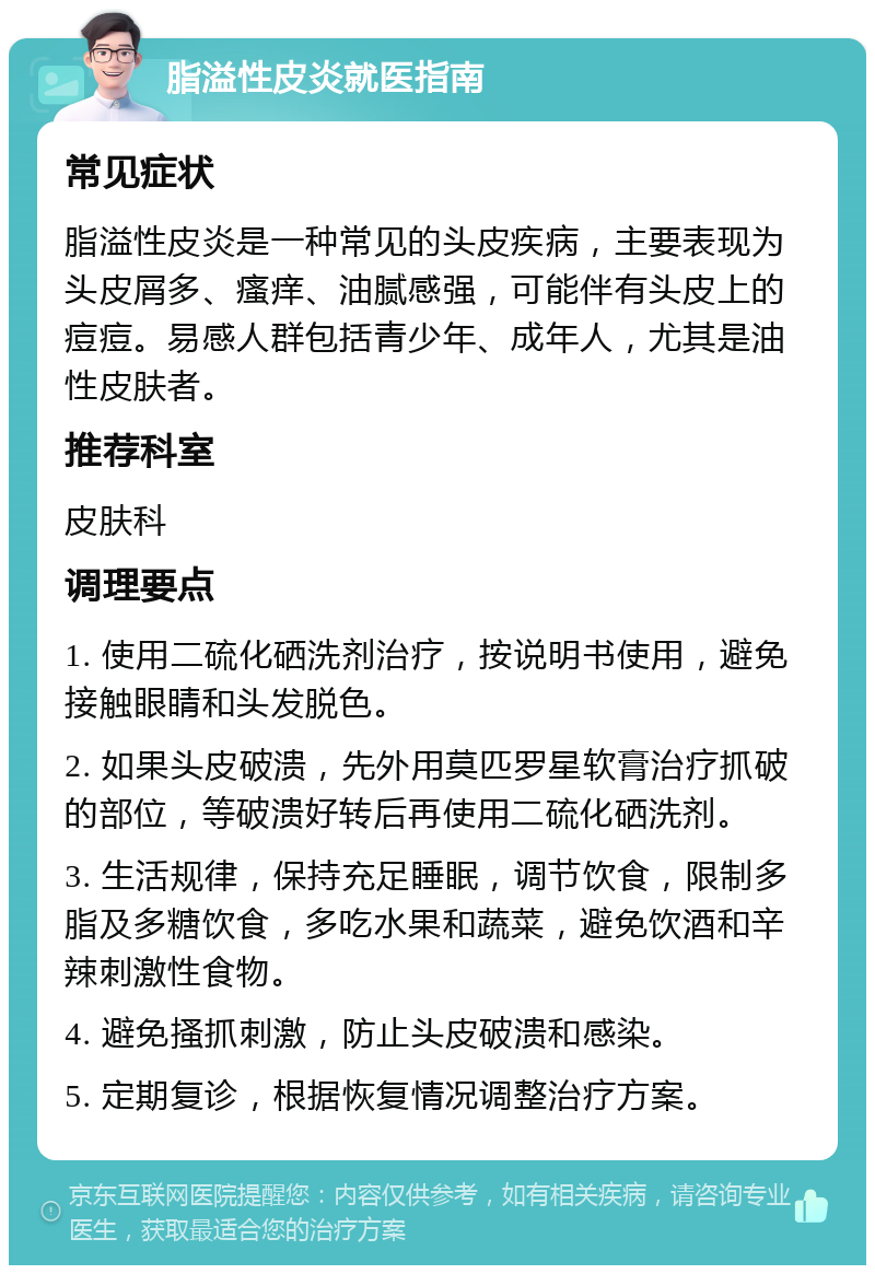 脂溢性皮炎就医指南 常见症状 脂溢性皮炎是一种常见的头皮疾病，主要表现为头皮屑多、瘙痒、油腻感强，可能伴有头皮上的痘痘。易感人群包括青少年、成年人，尤其是油性皮肤者。 推荐科室 皮肤科 调理要点 1. 使用二硫化硒洗剂治疗，按说明书使用，避免接触眼睛和头发脱色。 2. 如果头皮破溃，先外用莫匹罗星软膏治疗抓破的部位，等破溃好转后再使用二硫化硒洗剂。 3. 生活规律，保持充足睡眠，调节饮食，限制多脂及多糖饮食，多吃水果和蔬菜，避免饮酒和辛辣刺激性食物。 4. 避免搔抓刺激，防止头皮破溃和感染。 5. 定期复诊，根据恢复情况调整治疗方案。