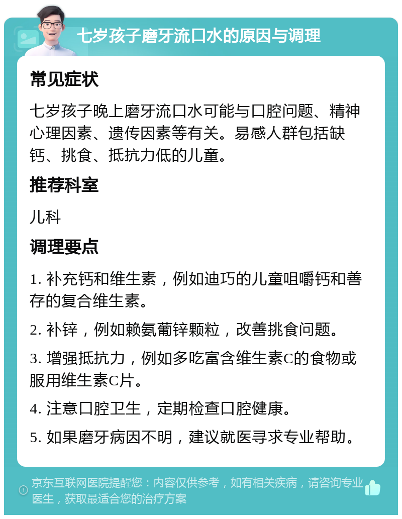 七岁孩子磨牙流口水的原因与调理 常见症状 七岁孩子晚上磨牙流口水可能与口腔问题、精神心理因素、遗传因素等有关。易感人群包括缺钙、挑食、抵抗力低的儿童。 推荐科室 儿科 调理要点 1. 补充钙和维生素，例如迪巧的儿童咀嚼钙和善存的复合维生素。 2. 补锌，例如赖氨葡锌颗粒，改善挑食问题。 3. 增强抵抗力，例如多吃富含维生素C的食物或服用维生素C片。 4. 注意口腔卫生，定期检查口腔健康。 5. 如果磨牙病因不明，建议就医寻求专业帮助。