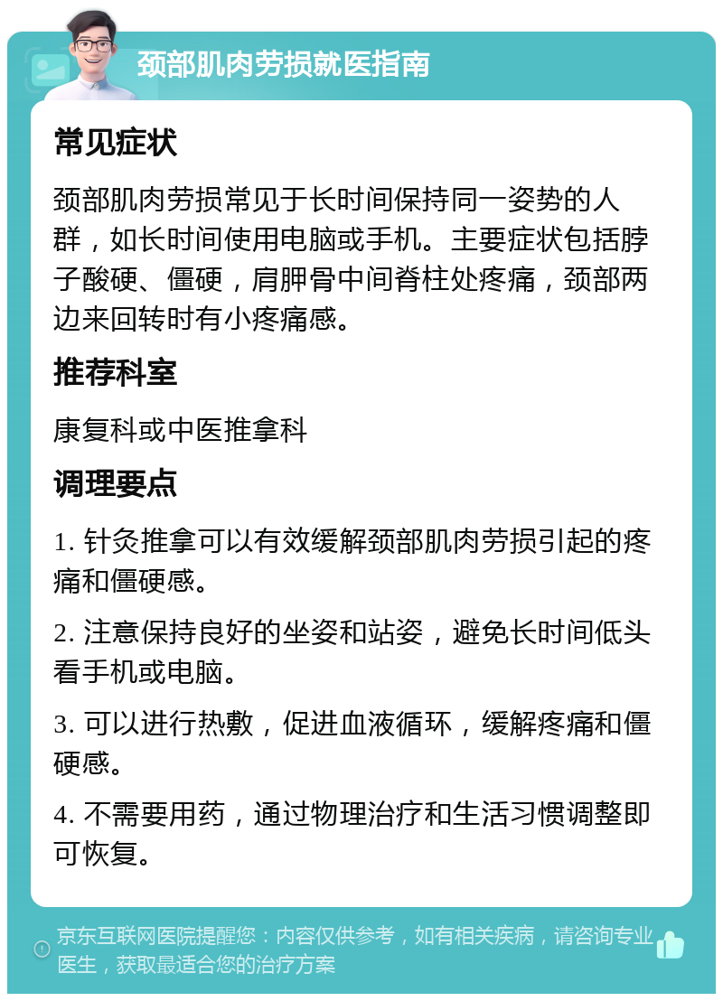 颈部肌肉劳损就医指南 常见症状 颈部肌肉劳损常见于长时间保持同一姿势的人群，如长时间使用电脑或手机。主要症状包括脖子酸硬、僵硬，肩胛骨中间脊柱处疼痛，颈部两边来回转时有小疼痛感。 推荐科室 康复科或中医推拿科 调理要点 1. 针灸推拿可以有效缓解颈部肌肉劳损引起的疼痛和僵硬感。 2. 注意保持良好的坐姿和站姿，避免长时间低头看手机或电脑。 3. 可以进行热敷，促进血液循环，缓解疼痛和僵硬感。 4. 不需要用药，通过物理治疗和生活习惯调整即可恢复。