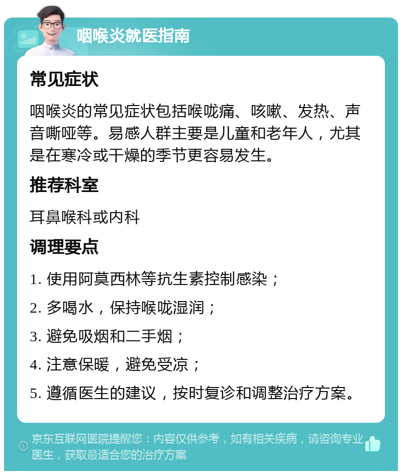 咽喉炎就医指南 常见症状 咽喉炎的常见症状包括喉咙痛、咳嗽、发热、声音嘶哑等。易感人群主要是儿童和老年人，尤其是在寒冷或干燥的季节更容易发生。 推荐科室 耳鼻喉科或内科 调理要点 1. 使用阿莫西林等抗生素控制感染； 2. 多喝水，保持喉咙湿润； 3. 避免吸烟和二手烟； 4. 注意保暖，避免受凉； 5. 遵循医生的建议，按时复诊和调整治疗方案。