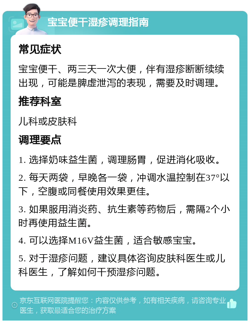 宝宝便干湿疹调理指南 常见症状 宝宝便干、两三天一次大便，伴有湿疹断断续续出现，可能是脾虚泄泻的表现，需要及时调理。 推荐科室 儿科或皮肤科 调理要点 1. 选择奶味益生菌，调理肠胃，促进消化吸收。 2. 每天两袋，早晚各一袋，冲调水温控制在37°以下，空腹或同餐使用效果更佳。 3. 如果服用消炎药、抗生素等药物后，需隔2个小时再使用益生菌。 4. 可以选择M16V益生菌，适合敏感宝宝。 5. 对于湿疹问题，建议具体咨询皮肤科医生或儿科医生，了解如何干预湿疹问题。