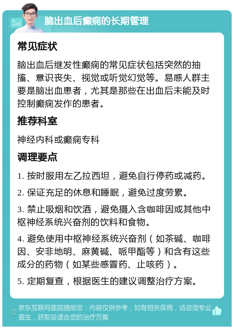 脑出血后癫痫的长期管理 常见症状 脑出血后继发性癫痫的常见症状包括突然的抽搐、意识丧失、视觉或听觉幻觉等。易感人群主要是脑出血患者，尤其是那些在出血后未能及时控制癫痫发作的患者。 推荐科室 神经内科或癫痫专科 调理要点 1. 按时服用左乙拉西坦，避免自行停药或减药。 2. 保证充足的休息和睡眠，避免过度劳累。 3. 禁止吸烟和饮酒，避免摄入含咖啡因或其他中枢神经系统兴奋剂的饮料和食物。 4. 避免使用中枢神经系统兴奋剂（如茶碱、咖啡因、安非地明、麻黄碱、哌甲酯等）和含有这些成分的药物（如某些感冒药、止咳药）。 5. 定期复查，根据医生的建议调整治疗方案。