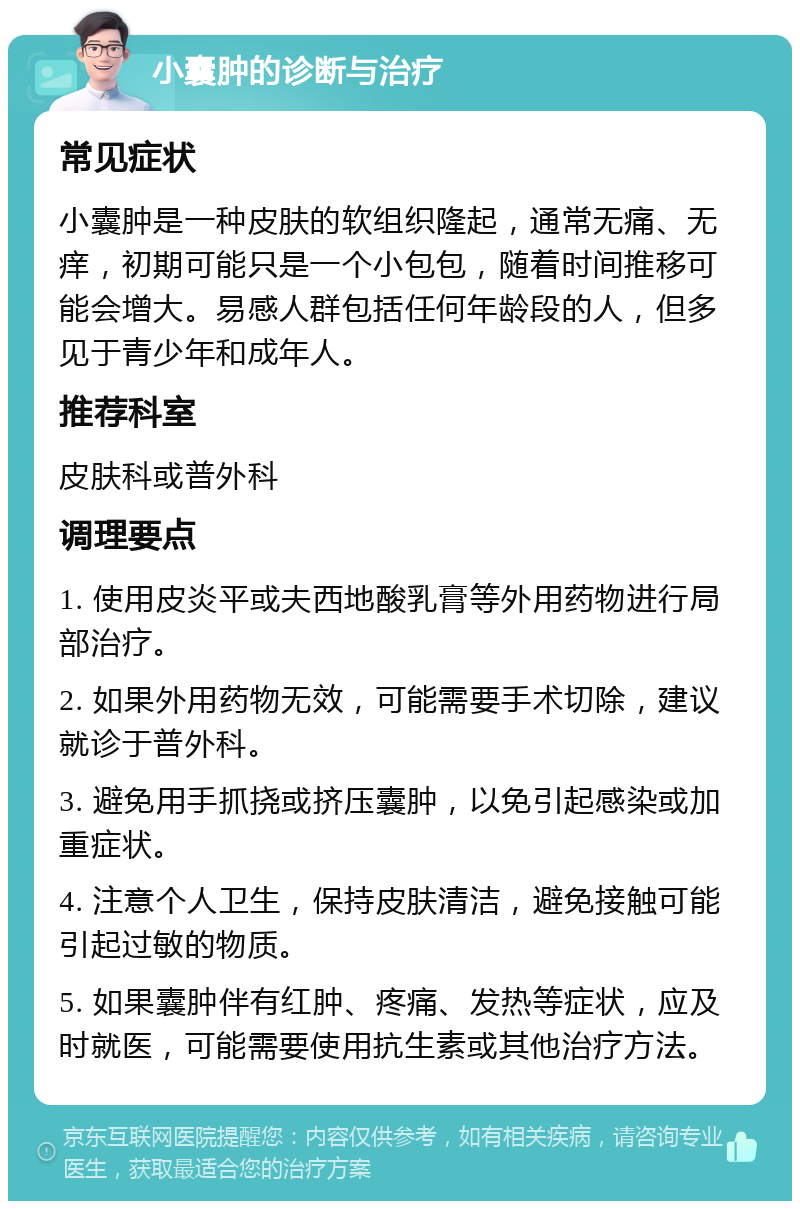 小囊肿的诊断与治疗 常见症状 小囊肿是一种皮肤的软组织隆起，通常无痛、无痒，初期可能只是一个小包包，随着时间推移可能会增大。易感人群包括任何年龄段的人，但多见于青少年和成年人。 推荐科室 皮肤科或普外科 调理要点 1. 使用皮炎平或夫西地酸乳膏等外用药物进行局部治疗。 2. 如果外用药物无效，可能需要手术切除，建议就诊于普外科。 3. 避免用手抓挠或挤压囊肿，以免引起感染或加重症状。 4. 注意个人卫生，保持皮肤清洁，避免接触可能引起过敏的物质。 5. 如果囊肿伴有红肿、疼痛、发热等症状，应及时就医，可能需要使用抗生素或其他治疗方法。