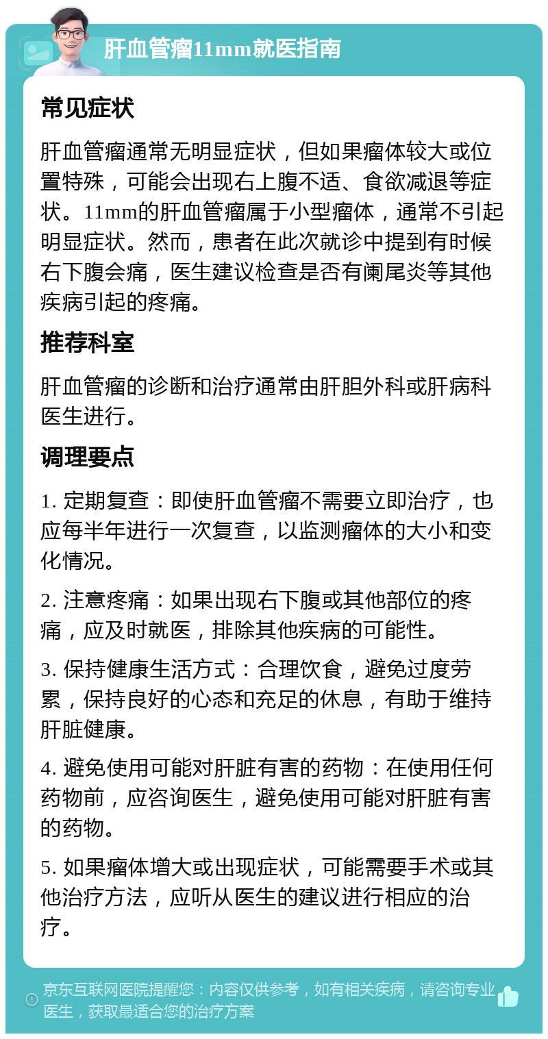 肝血管瘤11mm就医指南 常见症状 肝血管瘤通常无明显症状，但如果瘤体较大或位置特殊，可能会出现右上腹不适、食欲减退等症状。11mm的肝血管瘤属于小型瘤体，通常不引起明显症状。然而，患者在此次就诊中提到有时候右下腹会痛，医生建议检查是否有阑尾炎等其他疾病引起的疼痛。 推荐科室 肝血管瘤的诊断和治疗通常由肝胆外科或肝病科医生进行。 调理要点 1. 定期复查：即使肝血管瘤不需要立即治疗，也应每半年进行一次复查，以监测瘤体的大小和变化情况。 2. 注意疼痛：如果出现右下腹或其他部位的疼痛，应及时就医，排除其他疾病的可能性。 3. 保持健康生活方式：合理饮食，避免过度劳累，保持良好的心态和充足的休息，有助于维持肝脏健康。 4. 避免使用可能对肝脏有害的药物：在使用任何药物前，应咨询医生，避免使用可能对肝脏有害的药物。 5. 如果瘤体增大或出现症状，可能需要手术或其他治疗方法，应听从医生的建议进行相应的治疗。