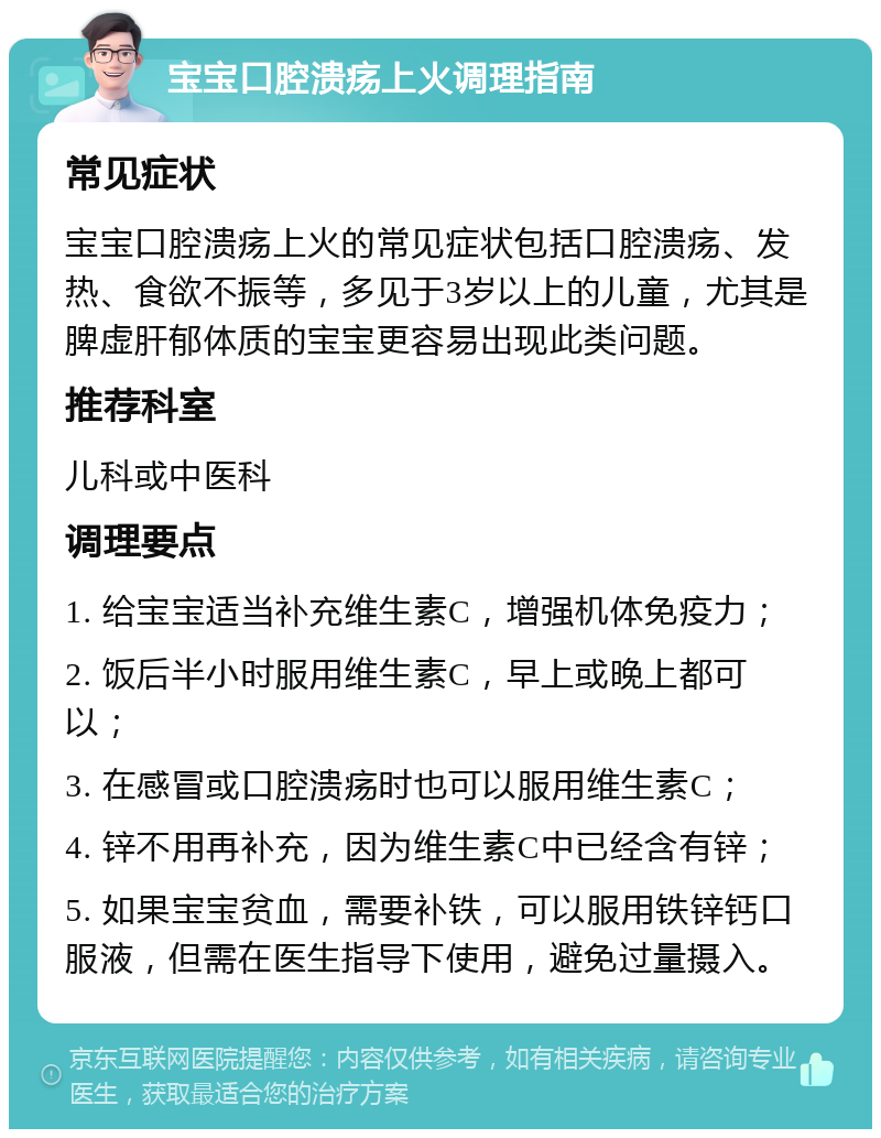 宝宝口腔溃疡上火调理指南 常见症状 宝宝口腔溃疡上火的常见症状包括口腔溃疡、发热、食欲不振等，多见于3岁以上的儿童，尤其是脾虚肝郁体质的宝宝更容易出现此类问题。 推荐科室 儿科或中医科 调理要点 1. 给宝宝适当补充维生素C，增强机体免疫力； 2. 饭后半小时服用维生素C，早上或晚上都可以； 3. 在感冒或口腔溃疡时也可以服用维生素C； 4. 锌不用再补充，因为维生素C中已经含有锌； 5. 如果宝宝贫血，需要补铁，可以服用铁锌钙口服液，但需在医生指导下使用，避免过量摄入。