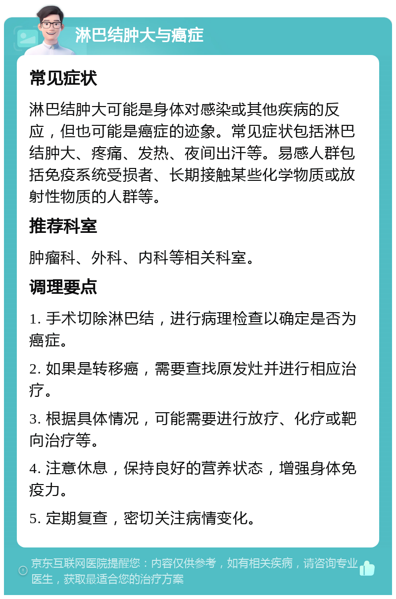 淋巴结肿大与癌症 常见症状 淋巴结肿大可能是身体对感染或其他疾病的反应，但也可能是癌症的迹象。常见症状包括淋巴结肿大、疼痛、发热、夜间出汗等。易感人群包括免疫系统受损者、长期接触某些化学物质或放射性物质的人群等。 推荐科室 肿瘤科、外科、内科等相关科室。 调理要点 1. 手术切除淋巴结，进行病理检查以确定是否为癌症。 2. 如果是转移癌，需要查找原发灶并进行相应治疗。 3. 根据具体情况，可能需要进行放疗、化疗或靶向治疗等。 4. 注意休息，保持良好的营养状态，增强身体免疫力。 5. 定期复查，密切关注病情变化。