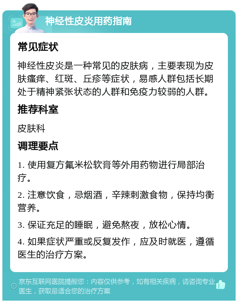 神经性皮炎用药指南 常见症状 神经性皮炎是一种常见的皮肤病，主要表现为皮肤瘙痒、红斑、丘疹等症状，易感人群包括长期处于精神紧张状态的人群和免疫力较弱的人群。 推荐科室 皮肤科 调理要点 1. 使用复方氟米松软膏等外用药物进行局部治疗。 2. 注意饮食，忌烟酒，辛辣刺激食物，保持均衡营养。 3. 保证充足的睡眠，避免熬夜，放松心情。 4. 如果症状严重或反复发作，应及时就医，遵循医生的治疗方案。