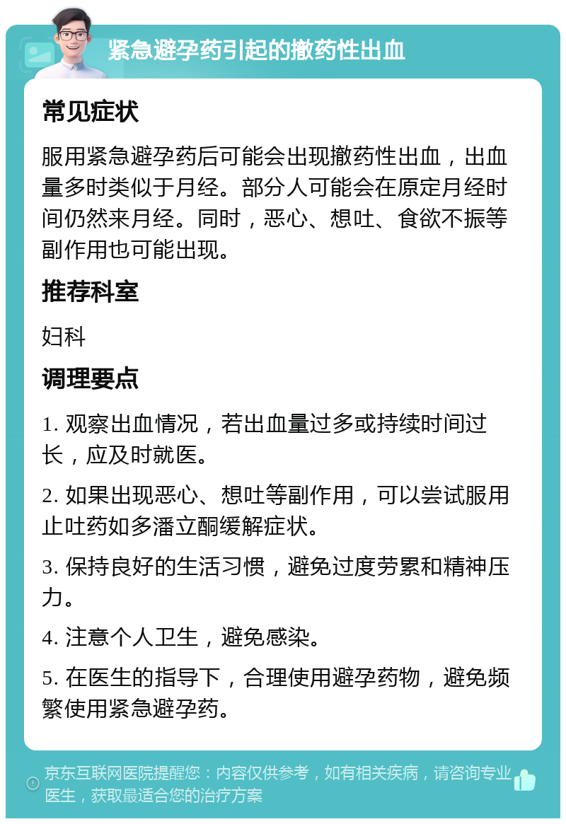 紧急避孕药引起的撤药性出血 常见症状 服用紧急避孕药后可能会出现撤药性出血，出血量多时类似于月经。部分人可能会在原定月经时间仍然来月经。同时，恶心、想吐、食欲不振等副作用也可能出现。 推荐科室 妇科 调理要点 1. 观察出血情况，若出血量过多或持续时间过长，应及时就医。 2. 如果出现恶心、想吐等副作用，可以尝试服用止吐药如多潘立酮缓解症状。 3. 保持良好的生活习惯，避免过度劳累和精神压力。 4. 注意个人卫生，避免感染。 5. 在医生的指导下，合理使用避孕药物，避免频繁使用紧急避孕药。