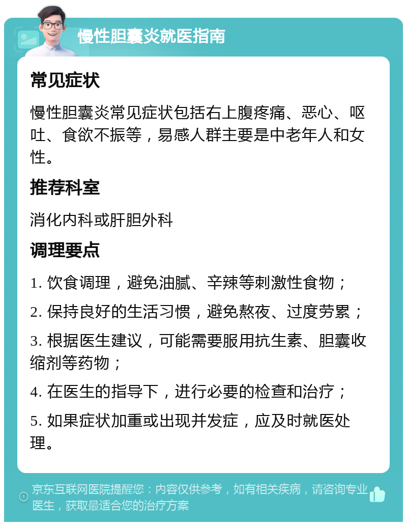 慢性胆囊炎就医指南 常见症状 慢性胆囊炎常见症状包括右上腹疼痛、恶心、呕吐、食欲不振等，易感人群主要是中老年人和女性。 推荐科室 消化内科或肝胆外科 调理要点 1. 饮食调理，避免油腻、辛辣等刺激性食物； 2. 保持良好的生活习惯，避免熬夜、过度劳累； 3. 根据医生建议，可能需要服用抗生素、胆囊收缩剂等药物； 4. 在医生的指导下，进行必要的检查和治疗； 5. 如果症状加重或出现并发症，应及时就医处理。