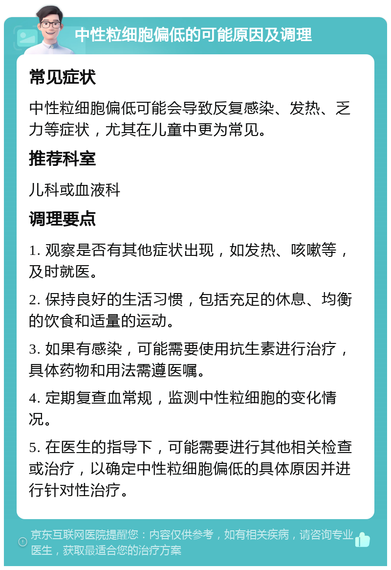 中性粒细胞偏低的可能原因及调理 常见症状 中性粒细胞偏低可能会导致反复感染、发热、乏力等症状，尤其在儿童中更为常见。 推荐科室 儿科或血液科 调理要点 1. 观察是否有其他症状出现，如发热、咳嗽等，及时就医。 2. 保持良好的生活习惯，包括充足的休息、均衡的饮食和适量的运动。 3. 如果有感染，可能需要使用抗生素进行治疗，具体药物和用法需遵医嘱。 4. 定期复查血常规，监测中性粒细胞的变化情况。 5. 在医生的指导下，可能需要进行其他相关检查或治疗，以确定中性粒细胞偏低的具体原因并进行针对性治疗。