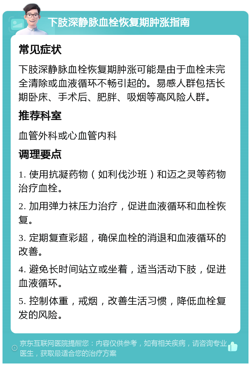 下肢深静脉血栓恢复期肿涨指南 常见症状 下肢深静脉血栓恢复期肿涨可能是由于血栓未完全清除或血液循环不畅引起的。易感人群包括长期卧床、手术后、肥胖、吸烟等高风险人群。 推荐科室 血管外科或心血管内科 调理要点 1. 使用抗凝药物（如利伐沙班）和迈之灵等药物治疗血栓。 2. 加用弹力袜压力治疗，促进血液循环和血栓恢复。 3. 定期复查彩超，确保血栓的消退和血液循环的改善。 4. 避免长时间站立或坐着，适当活动下肢，促进血液循环。 5. 控制体重，戒烟，改善生活习惯，降低血栓复发的风险。