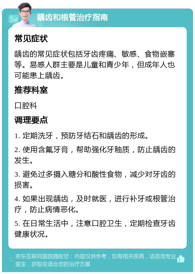 龋齿和根管治疗指南 常见症状 龋齿的常见症状包括牙齿疼痛、敏感、食物嵌塞等。易感人群主要是儿童和青少年，但成年人也可能患上龋齿。 推荐科室 口腔科 调理要点 1. 定期洗牙，预防牙结石和龋齿的形成。 2. 使用含氟牙膏，帮助强化牙釉质，防止龋齿的发生。 3. 避免过多摄入糖分和酸性食物，减少对牙齿的损害。 4. 如果出现龋齿，及时就医，进行补牙或根管治疗，防止病情恶化。 5. 在日常生活中，注意口腔卫生，定期检查牙齿健康状况。