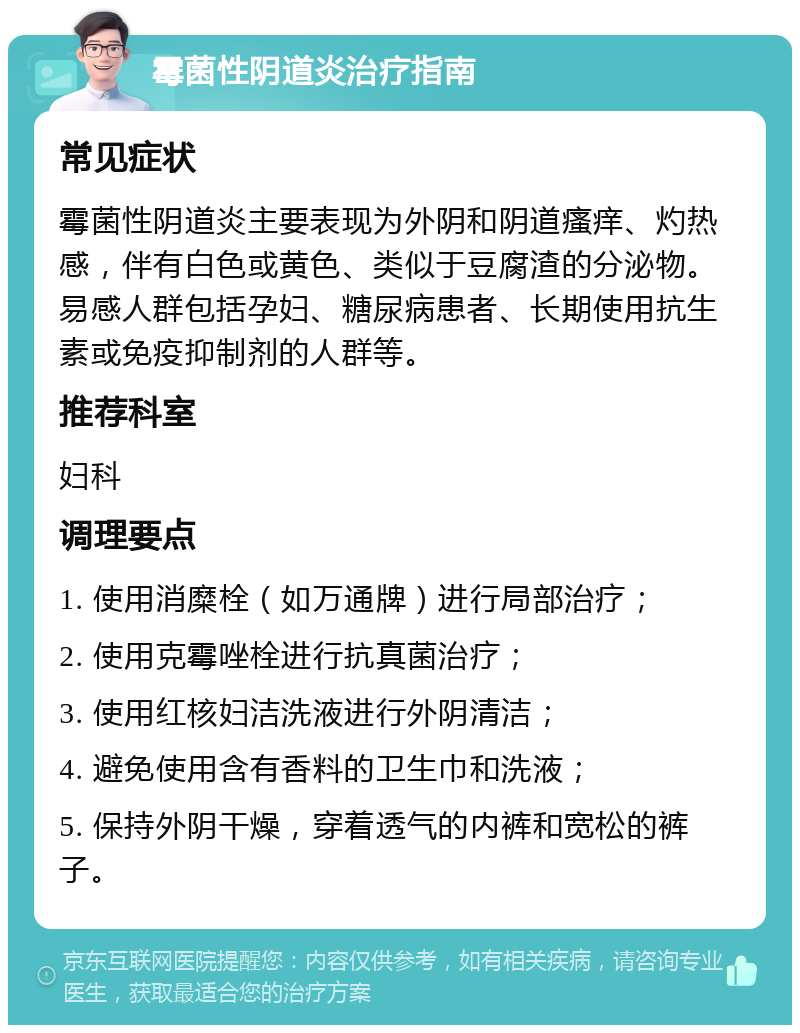 霉菌性阴道炎治疗指南 常见症状 霉菌性阴道炎主要表现为外阴和阴道瘙痒、灼热感，伴有白色或黄色、类似于豆腐渣的分泌物。易感人群包括孕妇、糖尿病患者、长期使用抗生素或免疫抑制剂的人群等。 推荐科室 妇科 调理要点 1. 使用消糜栓（如万通牌）进行局部治疗； 2. 使用克霉唑栓进行抗真菌治疗； 3. 使用红核妇洁洗液进行外阴清洁； 4. 避免使用含有香料的卫生巾和洗液； 5. 保持外阴干燥，穿着透气的内裤和宽松的裤子。