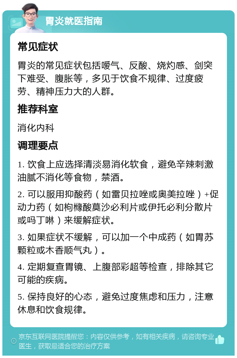 胃炎就医指南 常见症状 胃炎的常见症状包括嗳气、反酸、烧灼感、剑突下难受、腹胀等，多见于饮食不规律、过度疲劳、精神压力大的人群。 推荐科室 消化内科 调理要点 1. 饮食上应选择清淡易消化软食，避免辛辣刺激油腻不消化等食物，禁酒。 2. 可以服用抑酸药（如雷贝拉唑或奥美拉唑）+促动力药（如枸橼酸莫沙必利片或伊托必利分散片或吗丁啉）来缓解症状。 3. 如果症状不缓解，可以加一个中成药（如胃苏颗粒或木香顺气丸）。 4. 定期复查胃镜、上腹部彩超等检查，排除其它可能的疾病。 5. 保持良好的心态，避免过度焦虑和压力，注意休息和饮食规律。