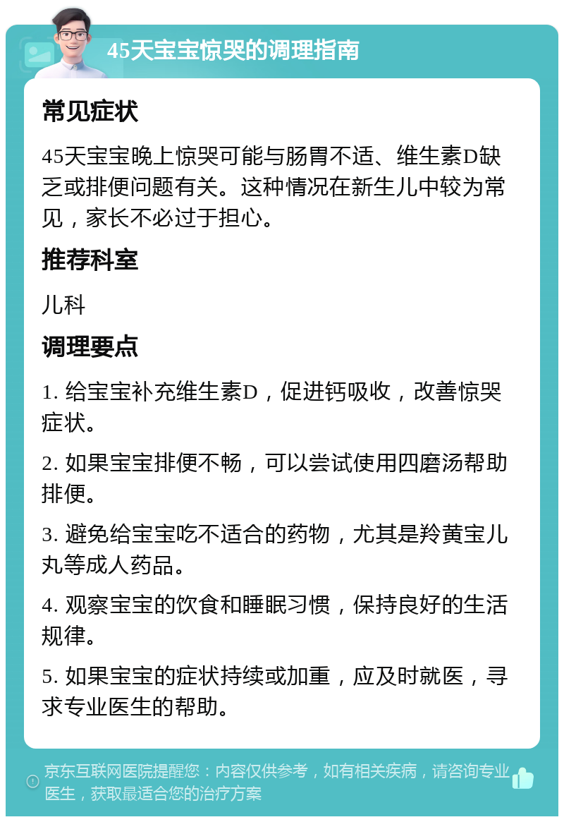 45天宝宝惊哭的调理指南 常见症状 45天宝宝晚上惊哭可能与肠胃不适、维生素D缺乏或排便问题有关。这种情况在新生儿中较为常见，家长不必过于担心。 推荐科室 儿科 调理要点 1. 给宝宝补充维生素D，促进钙吸收，改善惊哭症状。 2. 如果宝宝排便不畅，可以尝试使用四磨汤帮助排便。 3. 避免给宝宝吃不适合的药物，尤其是羚黄宝儿丸等成人药品。 4. 观察宝宝的饮食和睡眠习惯，保持良好的生活规律。 5. 如果宝宝的症状持续或加重，应及时就医，寻求专业医生的帮助。