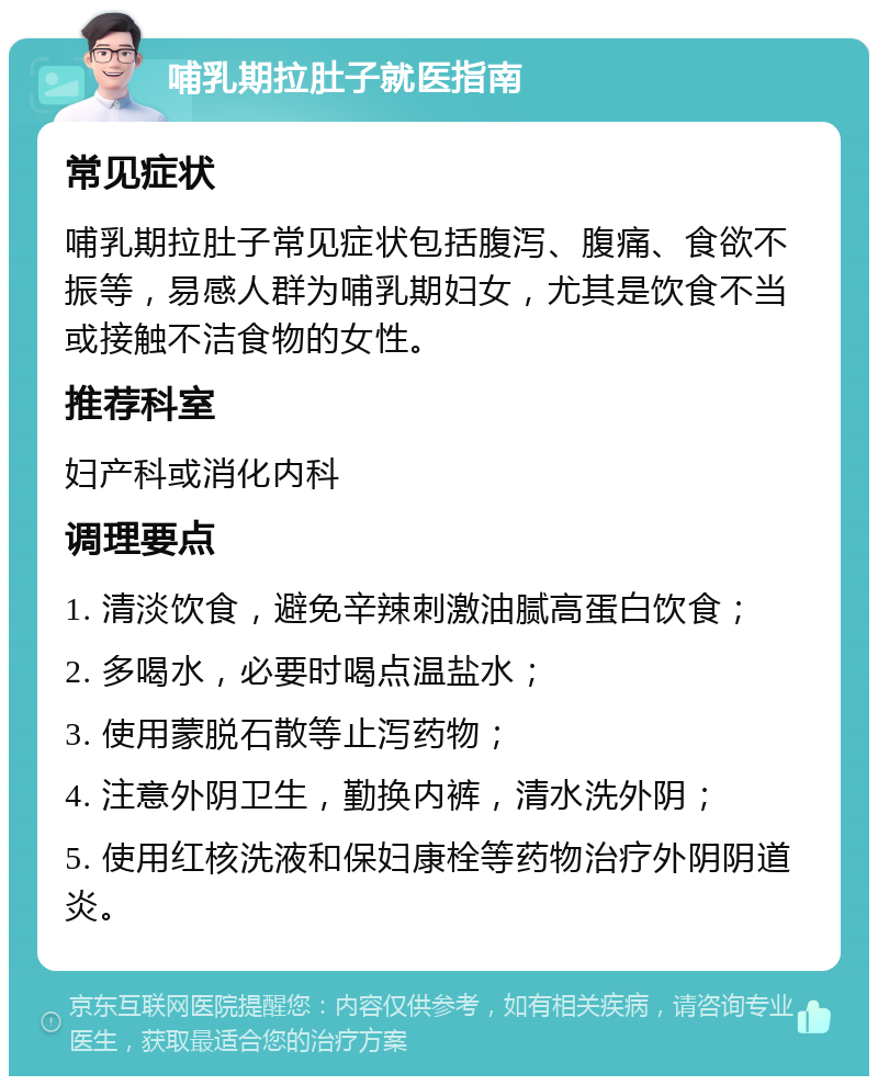 哺乳期拉肚子就医指南 常见症状 哺乳期拉肚子常见症状包括腹泻、腹痛、食欲不振等，易感人群为哺乳期妇女，尤其是饮食不当或接触不洁食物的女性。 推荐科室 妇产科或消化内科 调理要点 1. 清淡饮食，避免辛辣刺激油腻高蛋白饮食； 2. 多喝水，必要时喝点温盐水； 3. 使用蒙脱石散等止泻药物； 4. 注意外阴卫生，勤换内裤，清水洗外阴； 5. 使用红核洗液和保妇康栓等药物治疗外阴阴道炎。