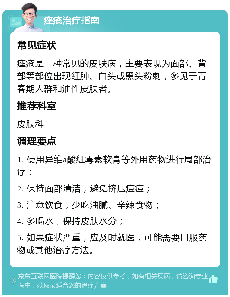 痤疮治疗指南 常见症状 痤疮是一种常见的皮肤病，主要表现为面部、背部等部位出现红肿、白头或黑头粉刺，多见于青春期人群和油性皮肤者。 推荐科室 皮肤科 调理要点 1. 使用异维a酸红霉素软膏等外用药物进行局部治疗； 2. 保持面部清洁，避免挤压痘痘； 3. 注意饮食，少吃油腻、辛辣食物； 4. 多喝水，保持皮肤水分； 5. 如果症状严重，应及时就医，可能需要口服药物或其他治疗方法。