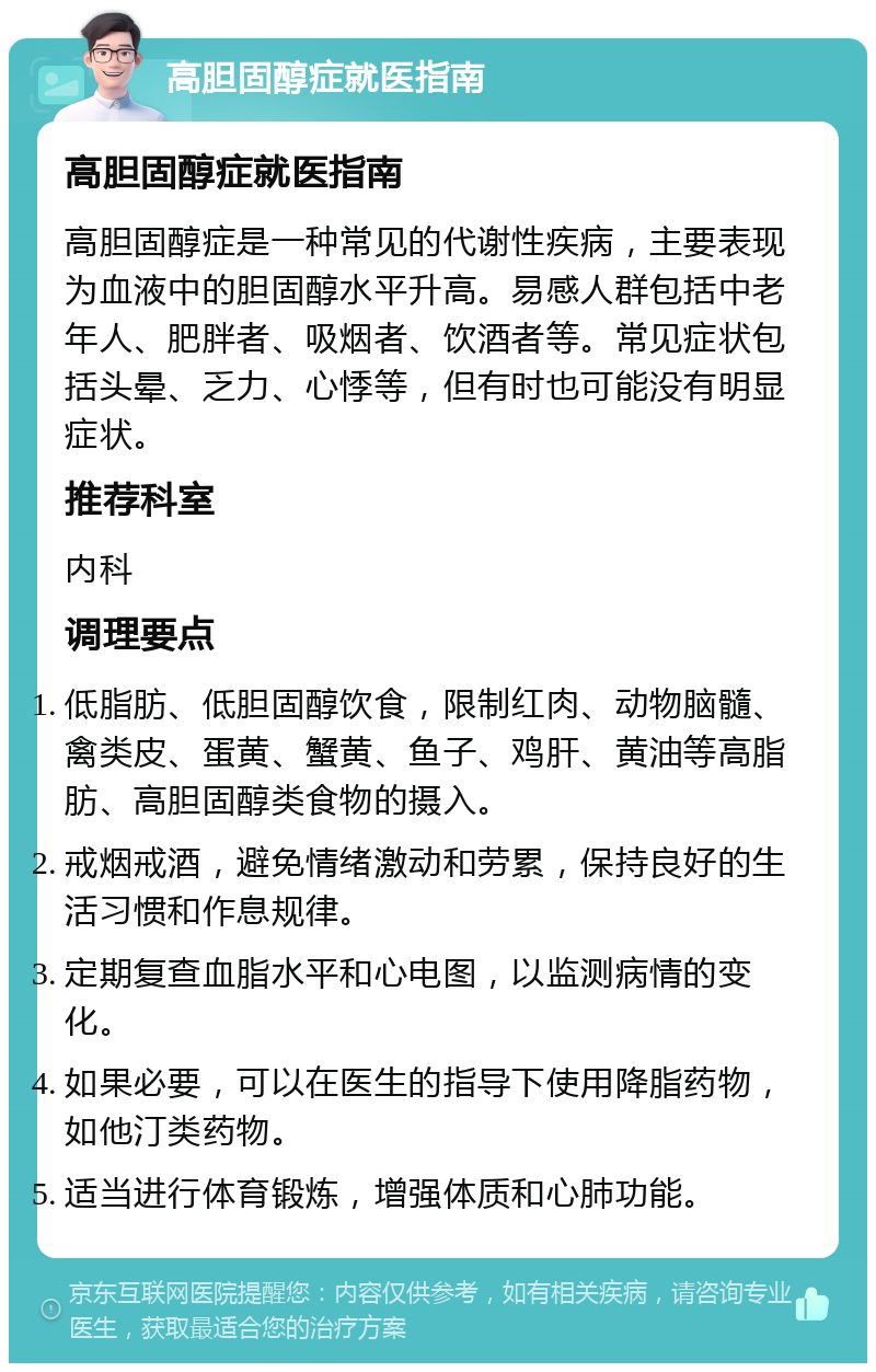 高胆固醇症就医指南 高胆固醇症就医指南 高胆固醇症是一种常见的代谢性疾病，主要表现为血液中的胆固醇水平升高。易感人群包括中老年人、肥胖者、吸烟者、饮酒者等。常见症状包括头晕、乏力、心悸等，但有时也可能没有明显症状。 推荐科室 内科 调理要点 低脂肪、低胆固醇饮食，限制红肉、动物脑髓、禽类皮、蛋黄、蟹黄、鱼子、鸡肝、黄油等高脂肪、高胆固醇类食物的摄入。 戒烟戒酒，避免情绪激动和劳累，保持良好的生活习惯和作息规律。 定期复查血脂水平和心电图，以监测病情的变化。 如果必要，可以在医生的指导下使用降脂药物，如他汀类药物。 适当进行体育锻炼，增强体质和心肺功能。