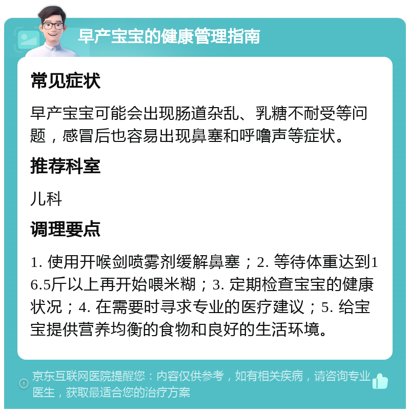 早产宝宝的健康管理指南 常见症状 早产宝宝可能会出现肠道杂乱、乳糖不耐受等问题，感冒后也容易出现鼻塞和呼噜声等症状。 推荐科室 儿科 调理要点 1. 使用开喉剑喷雾剂缓解鼻塞；2. 等待体重达到16.5斤以上再开始喂米糊；3. 定期检查宝宝的健康状况；4. 在需要时寻求专业的医疗建议；5. 给宝宝提供营养均衡的食物和良好的生活环境。