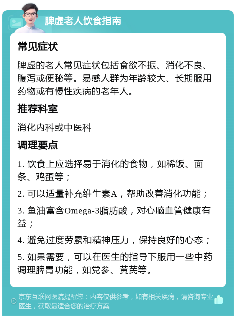 脾虚老人饮食指南 常见症状 脾虚的老人常见症状包括食欲不振、消化不良、腹泻或便秘等。易感人群为年龄较大、长期服用药物或有慢性疾病的老年人。 推荐科室 消化内科或中医科 调理要点 1. 饮食上应选择易于消化的食物，如稀饭、面条、鸡蛋等； 2. 可以适量补充维生素A，帮助改善消化功能； 3. 鱼油富含Omega-3脂肪酸，对心脑血管健康有益； 4. 避免过度劳累和精神压力，保持良好的心态； 5. 如果需要，可以在医生的指导下服用一些中药调理脾胃功能，如党参、黄芪等。