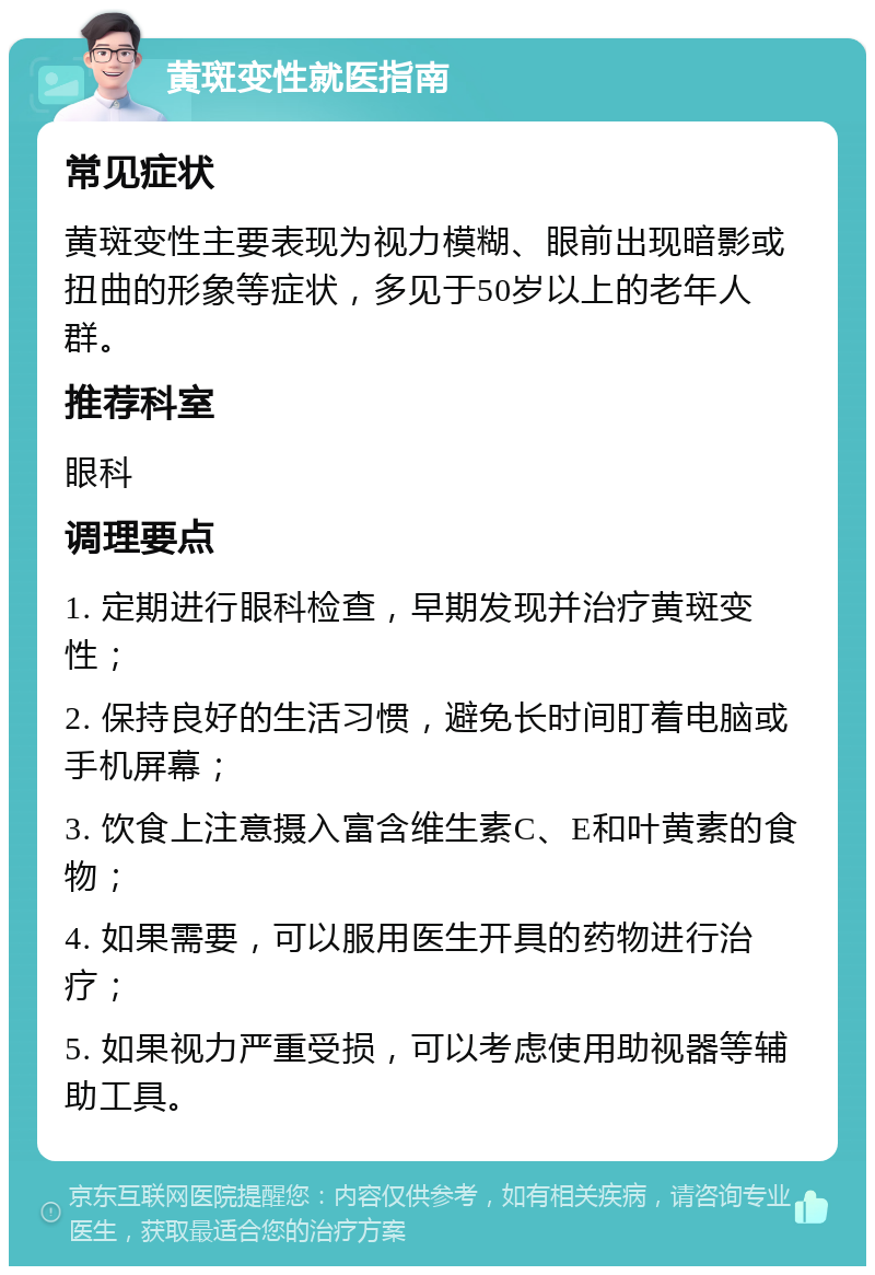 黄斑变性就医指南 常见症状 黄斑变性主要表现为视力模糊、眼前出现暗影或扭曲的形象等症状，多见于50岁以上的老年人群。 推荐科室 眼科 调理要点 1. 定期进行眼科检查，早期发现并治疗黄斑变性； 2. 保持良好的生活习惯，避免长时间盯着电脑或手机屏幕； 3. 饮食上注意摄入富含维生素C、E和叶黄素的食物； 4. 如果需要，可以服用医生开具的药物进行治疗； 5. 如果视力严重受损，可以考虑使用助视器等辅助工具。