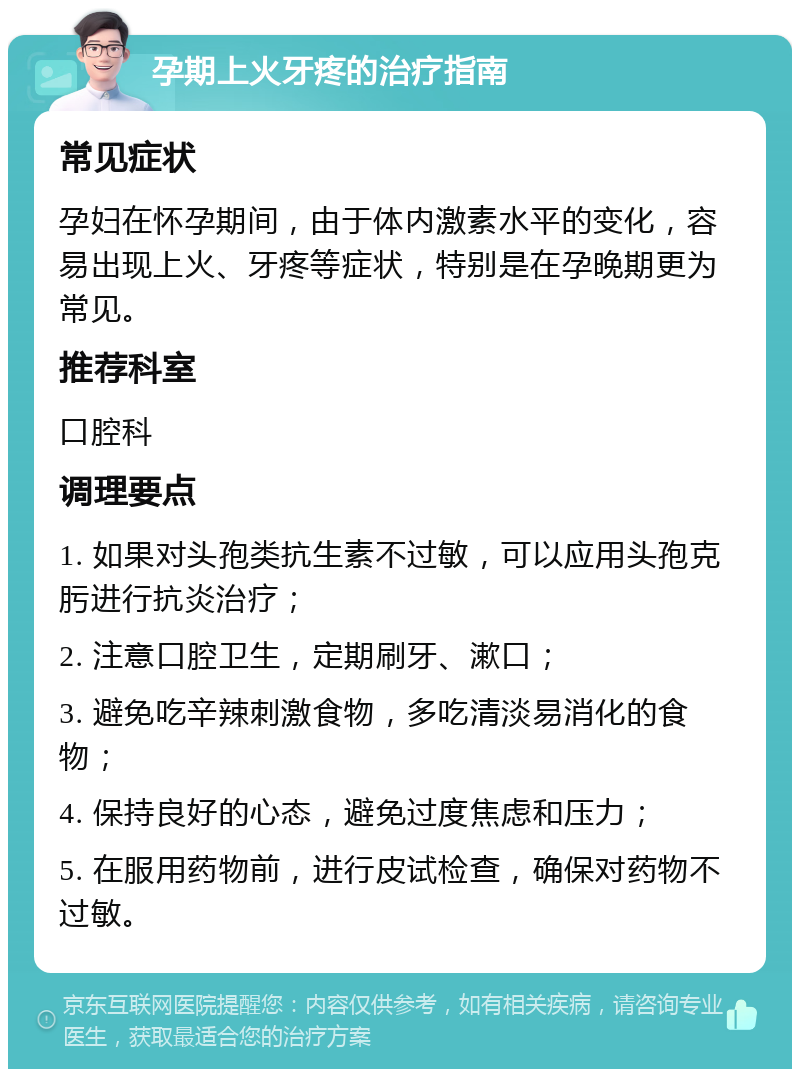 孕期上火牙疼的治疗指南 常见症状 孕妇在怀孕期间，由于体内激素水平的变化，容易出现上火、牙疼等症状，特别是在孕晚期更为常见。 推荐科室 口腔科 调理要点 1. 如果对头孢类抗生素不过敏，可以应用头孢克肟进行抗炎治疗； 2. 注意口腔卫生，定期刷牙、漱口； 3. 避免吃辛辣刺激食物，多吃清淡易消化的食物； 4. 保持良好的心态，避免过度焦虑和压力； 5. 在服用药物前，进行皮试检查，确保对药物不过敏。