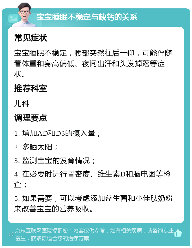 宝宝睡眠不稳定与缺钙的关系 常见症状 宝宝睡眠不稳定，腰部突然往后一仰，可能伴随着体重和身高偏低、夜间出汗和头发掉落等症状。 推荐科室 儿科 调理要点 1. 增加AD和D3的摄入量； 2. 多晒太阳； 3. 监测宝宝的发育情况； 4. 在必要时进行骨密度、维生素D和脑电图等检查； 5. 如果需要，可以考虑添加益生菌和小佳肽奶粉来改善宝宝的营养吸收。