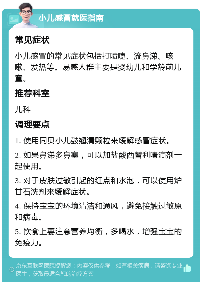 小儿感冒就医指南 常见症状 小儿感冒的常见症状包括打喷嚏、流鼻涕、咳嗽、发热等。易感人群主要是婴幼儿和学龄前儿童。 推荐科室 儿科 调理要点 1. 使用同贝小儿鼓翘清颗粒来缓解感冒症状。 2. 如果鼻涕多鼻塞，可以加盐酸西替利嗪滴剂一起使用。 3. 对于皮肤过敏引起的红点和水泡，可以使用炉甘石洗剂来缓解症状。 4. 保持宝宝的环境清洁和通风，避免接触过敏原和病毒。 5. 饮食上要注意营养均衡，多喝水，增强宝宝的免疫力。