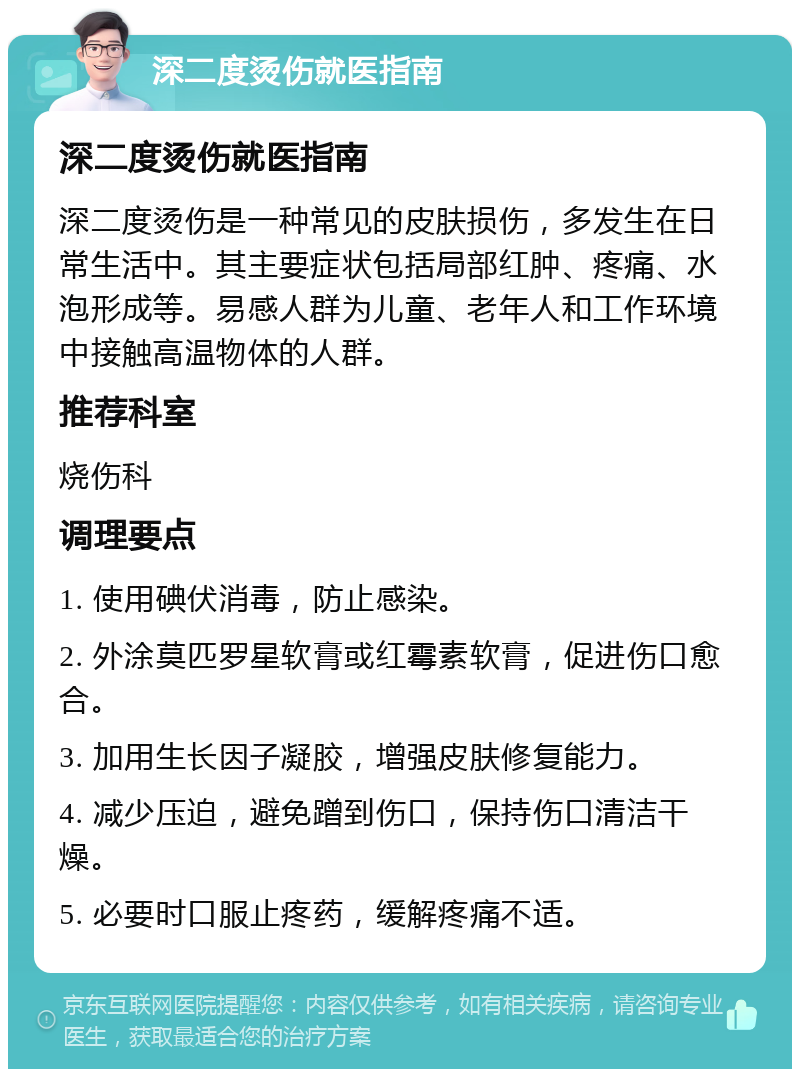 深二度烫伤就医指南 深二度烫伤就医指南 深二度烫伤是一种常见的皮肤损伤，多发生在日常生活中。其主要症状包括局部红肿、疼痛、水泡形成等。易感人群为儿童、老年人和工作环境中接触高温物体的人群。 推荐科室 烧伤科 调理要点 1. 使用碘伏消毒，防止感染。 2. 外涂莫匹罗星软膏或红霉素软膏，促进伤口愈合。 3. 加用生长因子凝胶，增强皮肤修复能力。 4. 减少压迫，避免蹭到伤口，保持伤口清洁干燥。 5. 必要时口服止疼药，缓解疼痛不适。