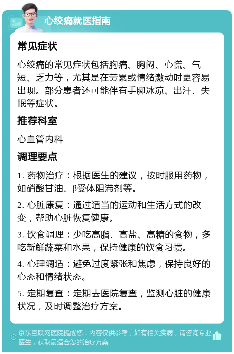 心绞痛就医指南 常见症状 心绞痛的常见症状包括胸痛、胸闷、心慌、气短、乏力等，尤其是在劳累或情绪激动时更容易出现。部分患者还可能伴有手脚冰凉、出汗、失眠等症状。 推荐科室 心血管内科 调理要点 1. 药物治疗：根据医生的建议，按时服用药物，如硝酸甘油、β受体阻滞剂等。 2. 心脏康复：通过适当的运动和生活方式的改变，帮助心脏恢复健康。 3. 饮食调理：少吃高脂、高盐、高糖的食物，多吃新鲜蔬菜和水果，保持健康的饮食习惯。 4. 心理调适：避免过度紧张和焦虑，保持良好的心态和情绪状态。 5. 定期复查：定期去医院复查，监测心脏的健康状况，及时调整治疗方案。