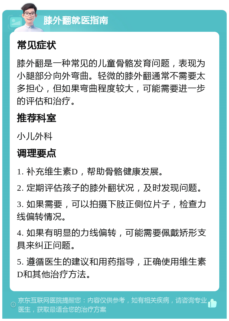 膝外翻就医指南 常见症状 膝外翻是一种常见的儿童骨骼发育问题，表现为小腿部分向外弯曲。轻微的膝外翻通常不需要太多担心，但如果弯曲程度较大，可能需要进一步的评估和治疗。 推荐科室 小儿外科 调理要点 1. 补充维生素D，帮助骨骼健康发展。 2. 定期评估孩子的膝外翻状况，及时发现问题。 3. 如果需要，可以拍摄下肢正侧位片子，检查力线偏转情况。 4. 如果有明显的力线偏转，可能需要佩戴矫形支具来纠正问题。 5. 遵循医生的建议和用药指导，正确使用维生素D和其他治疗方法。