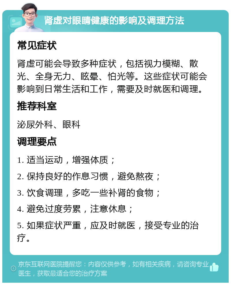 肾虚对眼睛健康的影响及调理方法 常见症状 肾虚可能会导致多种症状，包括视力模糊、散光、全身无力、眩晕、怕光等。这些症状可能会影响到日常生活和工作，需要及时就医和调理。 推荐科室 泌尿外科、眼科 调理要点 1. 适当运动，增强体质； 2. 保持良好的作息习惯，避免熬夜； 3. 饮食调理，多吃一些补肾的食物； 4. 避免过度劳累，注意休息； 5. 如果症状严重，应及时就医，接受专业的治疗。