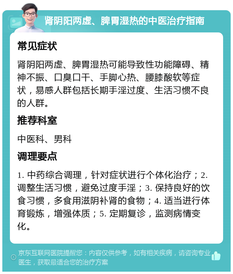 肾阴阳两虚、脾胃湿热的中医治疗指南 常见症状 肾阴阳两虚、脾胃湿热可能导致性功能障碍、精神不振、口臭口干、手脚心热、腰膝酸软等症状，易感人群包括长期手淫过度、生活习惯不良的人群。 推荐科室 中医科、男科 调理要点 1. 中药综合调理，针对症状进行个体化治疗；2. 调整生活习惯，避免过度手淫；3. 保持良好的饮食习惯，多食用滋阴补肾的食物；4. 适当进行体育锻炼，增强体质；5. 定期复诊，监测病情变化。