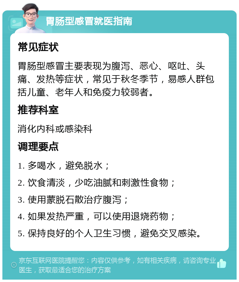 胃肠型感冒就医指南 常见症状 胃肠型感冒主要表现为腹泻、恶心、呕吐、头痛、发热等症状，常见于秋冬季节，易感人群包括儿童、老年人和免疫力较弱者。 推荐科室 消化内科或感染科 调理要点 1. 多喝水，避免脱水； 2. 饮食清淡，少吃油腻和刺激性食物； 3. 使用蒙脱石散治疗腹泻； 4. 如果发热严重，可以使用退烧药物； 5. 保持良好的个人卫生习惯，避免交叉感染。