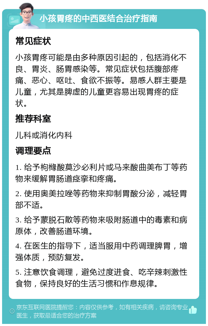 小孩胃疼的中西医结合治疗指南 常见症状 小孩胃疼可能是由多种原因引起的，包括消化不良、胃炎、肠胃感染等。常见症状包括腹部疼痛、恶心、呕吐、食欲不振等。易感人群主要是儿童，尤其是脾虚的儿童更容易出现胃疼的症状。 推荐科室 儿科或消化内科 调理要点 1. 给予枸橼酸莫沙必利片或马来酸曲美布丁等药物来缓解胃肠道痉挛和疼痛。 2. 使用奥美拉唑等药物来抑制胃酸分泌，减轻胃部不适。 3. 给予蒙脱石散等药物来吸附肠道中的毒素和病原体，改善肠道环境。 4. 在医生的指导下，适当服用中药调理脾胃，增强体质，预防复发。 5. 注意饮食调理，避免过度进食、吃辛辣刺激性食物，保持良好的生活习惯和作息规律。