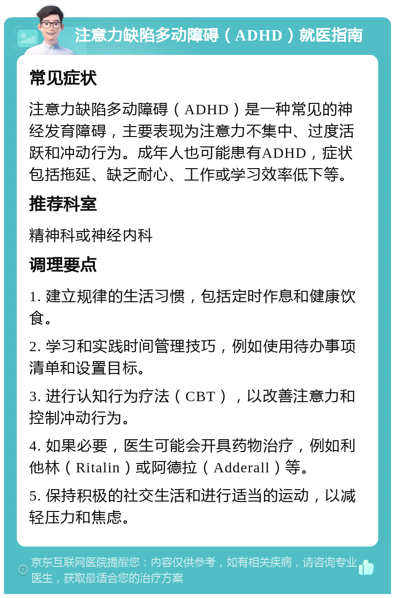 注意力缺陷多动障碍（ADHD）就医指南 常见症状 注意力缺陷多动障碍（ADHD）是一种常见的神经发育障碍，主要表现为注意力不集中、过度活跃和冲动行为。成年人也可能患有ADHD，症状包括拖延、缺乏耐心、工作或学习效率低下等。 推荐科室 精神科或神经内科 调理要点 1. 建立规律的生活习惯，包括定时作息和健康饮食。 2. 学习和实践时间管理技巧，例如使用待办事项清单和设置目标。 3. 进行认知行为疗法（CBT），以改善注意力和控制冲动行为。 4. 如果必要，医生可能会开具药物治疗，例如利他林（Ritalin）或阿德拉（Adderall）等。 5. 保持积极的社交生活和进行适当的运动，以减轻压力和焦虑。