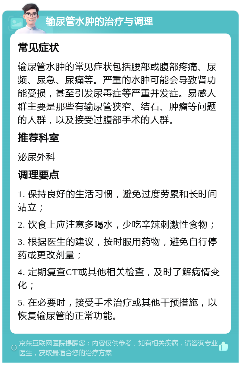 输尿管水肿的治疗与调理 常见症状 输尿管水肿的常见症状包括腰部或腹部疼痛、尿频、尿急、尿痛等。严重的水肿可能会导致肾功能受损，甚至引发尿毒症等严重并发症。易感人群主要是那些有输尿管狭窄、结石、肿瘤等问题的人群，以及接受过腹部手术的人群。 推荐科室 泌尿外科 调理要点 1. 保持良好的生活习惯，避免过度劳累和长时间站立； 2. 饮食上应注意多喝水，少吃辛辣刺激性食物； 3. 根据医生的建议，按时服用药物，避免自行停药或更改剂量； 4. 定期复查CT或其他相关检查，及时了解病情变化； 5. 在必要时，接受手术治疗或其他干预措施，以恢复输尿管的正常功能。