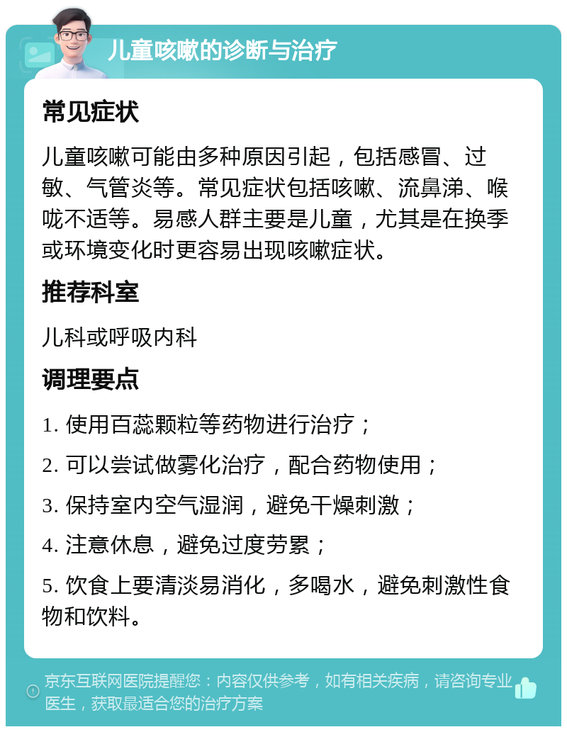 儿童咳嗽的诊断与治疗 常见症状 儿童咳嗽可能由多种原因引起，包括感冒、过敏、气管炎等。常见症状包括咳嗽、流鼻涕、喉咙不适等。易感人群主要是儿童，尤其是在换季或环境变化时更容易出现咳嗽症状。 推荐科室 儿科或呼吸内科 调理要点 1. 使用百蕊颗粒等药物进行治疗； 2. 可以尝试做雾化治疗，配合药物使用； 3. 保持室内空气湿润，避免干燥刺激； 4. 注意休息，避免过度劳累； 5. 饮食上要清淡易消化，多喝水，避免刺激性食物和饮料。