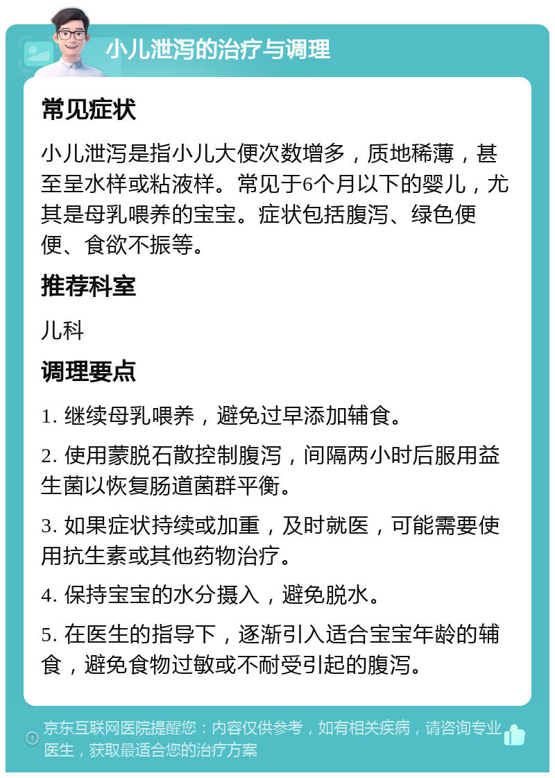 小儿泄泻的治疗与调理 常见症状 小儿泄泻是指小儿大便次数增多，质地稀薄，甚至呈水样或粘液样。常见于6个月以下的婴儿，尤其是母乳喂养的宝宝。症状包括腹泻、绿色便便、食欲不振等。 推荐科室 儿科 调理要点 1. 继续母乳喂养，避免过早添加辅食。 2. 使用蒙脱石散控制腹泻，间隔两小时后服用益生菌以恢复肠道菌群平衡。 3. 如果症状持续或加重，及时就医，可能需要使用抗生素或其他药物治疗。 4. 保持宝宝的水分摄入，避免脱水。 5. 在医生的指导下，逐渐引入适合宝宝年龄的辅食，避免食物过敏或不耐受引起的腹泻。