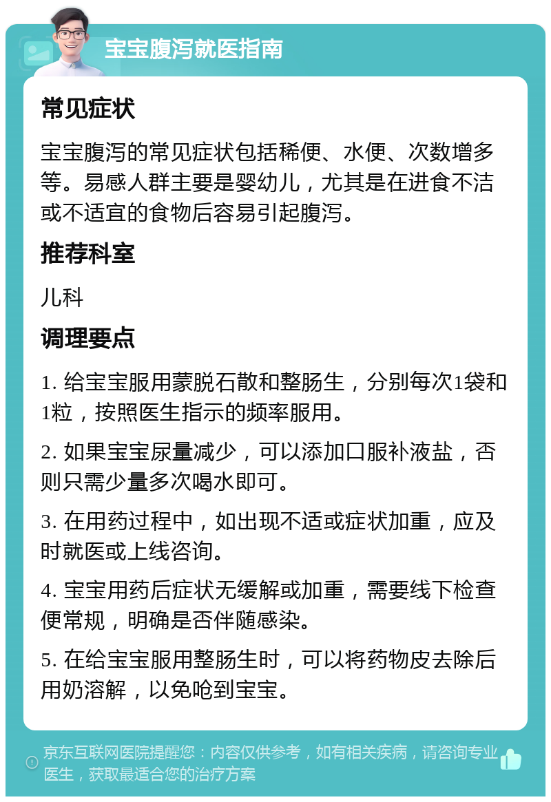 宝宝腹泻就医指南 常见症状 宝宝腹泻的常见症状包括稀便、水便、次数增多等。易感人群主要是婴幼儿，尤其是在进食不洁或不适宜的食物后容易引起腹泻。 推荐科室 儿科 调理要点 1. 给宝宝服用蒙脱石散和整肠生，分别每次1袋和1粒，按照医生指示的频率服用。 2. 如果宝宝尿量减少，可以添加口服补液盐，否则只需少量多次喝水即可。 3. 在用药过程中，如出现不适或症状加重，应及时就医或上线咨询。 4. 宝宝用药后症状无缓解或加重，需要线下检查便常规，明确是否伴随感染。 5. 在给宝宝服用整肠生时，可以将药物皮去除后用奶溶解，以免呛到宝宝。