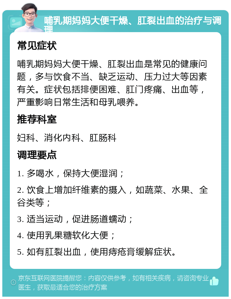 哺乳期妈妈大便干燥、肛裂出血的治疗与调理 常见症状 哺乳期妈妈大便干燥、肛裂出血是常见的健康问题，多与饮食不当、缺乏运动、压力过大等因素有关。症状包括排便困难、肛门疼痛、出血等，严重影响日常生活和母乳喂养。 推荐科室 妇科、消化内科、肛肠科 调理要点 1. 多喝水，保持大便湿润； 2. 饮食上增加纤维素的摄入，如蔬菜、水果、全谷类等； 3. 适当运动，促进肠道蠕动； 4. 使用乳果糖软化大便； 5. 如有肛裂出血，使用痔疮膏缓解症状。