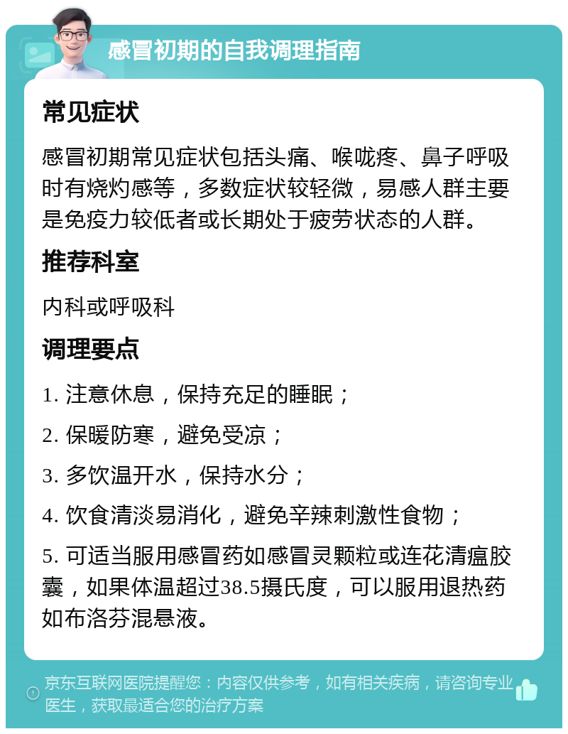 感冒初期的自我调理指南 常见症状 感冒初期常见症状包括头痛、喉咙疼、鼻子呼吸时有烧灼感等，多数症状较轻微，易感人群主要是免疫力较低者或长期处于疲劳状态的人群。 推荐科室 内科或呼吸科 调理要点 1. 注意休息，保持充足的睡眠； 2. 保暖防寒，避免受凉； 3. 多饮温开水，保持水分； 4. 饮食清淡易消化，避免辛辣刺激性食物； 5. 可适当服用感冒药如感冒灵颗粒或连花清瘟胶囊，如果体温超过38.5摄氏度，可以服用退热药如布洛芬混悬液。