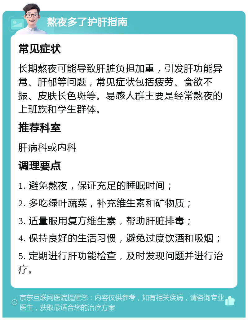 熬夜多了护肝指南 常见症状 长期熬夜可能导致肝脏负担加重，引发肝功能异常、肝郁等问题，常见症状包括疲劳、食欲不振、皮肤长色斑等。易感人群主要是经常熬夜的上班族和学生群体。 推荐科室 肝病科或内科 调理要点 1. 避免熬夜，保证充足的睡眠时间； 2. 多吃绿叶蔬菜，补充维生素和矿物质； 3. 适量服用复方维生素，帮助肝脏排毒； 4. 保持良好的生活习惯，避免过度饮酒和吸烟； 5. 定期进行肝功能检查，及时发现问题并进行治疗。