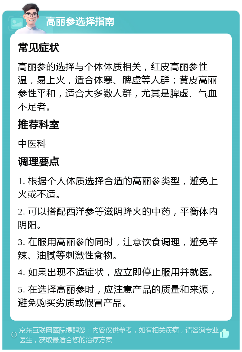 高丽参选择指南 常见症状 高丽参的选择与个体体质相关，红皮高丽参性温，易上火，适合体寒、脾虚等人群；黄皮高丽参性平和，适合大多数人群，尤其是脾虚、气血不足者。 推荐科室 中医科 调理要点 1. 根据个人体质选择合适的高丽参类型，避免上火或不适。 2. 可以搭配西洋参等滋阴降火的中药，平衡体内阴阳。 3. 在服用高丽参的同时，注意饮食调理，避免辛辣、油腻等刺激性食物。 4. 如果出现不适症状，应立即停止服用并就医。 5. 在选择高丽参时，应注意产品的质量和来源，避免购买劣质或假冒产品。