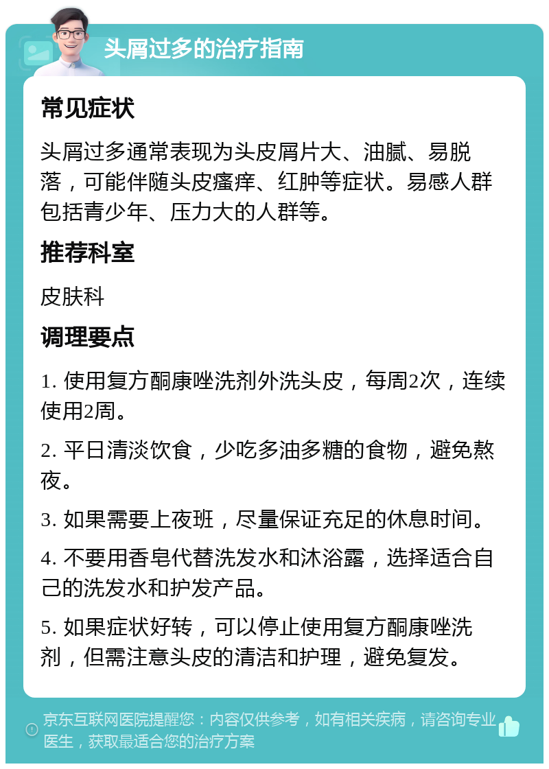 头屑过多的治疗指南 常见症状 头屑过多通常表现为头皮屑片大、油腻、易脱落，可能伴随头皮瘙痒、红肿等症状。易感人群包括青少年、压力大的人群等。 推荐科室 皮肤科 调理要点 1. 使用复方酮康唑洗剂外洗头皮，每周2次，连续使用2周。 2. 平日清淡饮食，少吃多油多糖的食物，避免熬夜。 3. 如果需要上夜班，尽量保证充足的休息时间。 4. 不要用香皂代替洗发水和沐浴露，选择适合自己的洗发水和护发产品。 5. 如果症状好转，可以停止使用复方酮康唑洗剂，但需注意头皮的清洁和护理，避免复发。