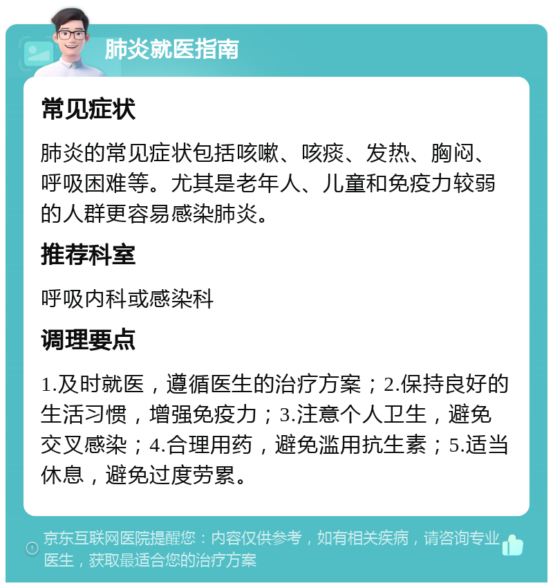 肺炎就医指南 常见症状 肺炎的常见症状包括咳嗽、咳痰、发热、胸闷、呼吸困难等。尤其是老年人、儿童和免疫力较弱的人群更容易感染肺炎。 推荐科室 呼吸内科或感染科 调理要点 1.及时就医，遵循医生的治疗方案；2.保持良好的生活习惯，增强免疫力；3.注意个人卫生，避免交叉感染；4.合理用药，避免滥用抗生素；5.适当休息，避免过度劳累。