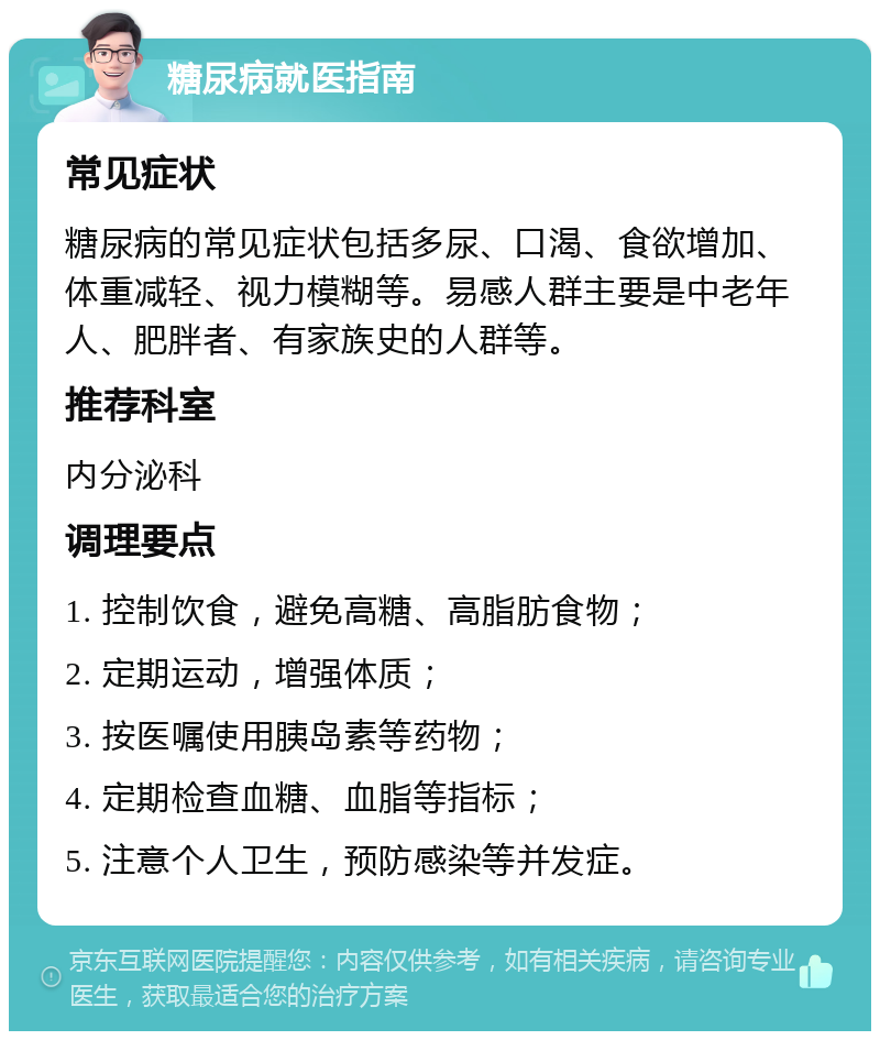 糖尿病就医指南 常见症状 糖尿病的常见症状包括多尿、口渴、食欲增加、体重减轻、视力模糊等。易感人群主要是中老年人、肥胖者、有家族史的人群等。 推荐科室 内分泌科 调理要点 1. 控制饮食，避免高糖、高脂肪食物； 2. 定期运动，增强体质； 3. 按医嘱使用胰岛素等药物； 4. 定期检查血糖、血脂等指标； 5. 注意个人卫生，预防感染等并发症。